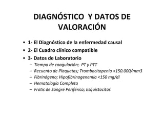 DIAGNÓSTICO Y DATOS DE
            VALORACIÓN
• 1- El Diagnóstico de la enfermedad causal
• 2- El Cuadro clínico compatible
• 3- Datos de Laboratorio
   –   Tiempo de coagulación; PT y PTT
   –   Recuento de Plaquetas; Trombocitopenia <150.000/mm3
   –   Fibrinógeno; Hipofibrinogenemia <150 mg/dl
   –   Hematología Completa
   –   Frotis de Sangre Periférica; Esquistocitos
 