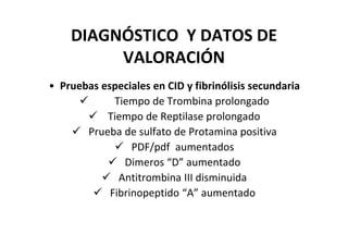 DIAGNÓSTICO Y DATOS DE
         VALORACIÓN
• Pruebas especiales en CID y fibrinólisis secundaria
             Tiempo de Trombina prolongado
           Tiempo de Reptilase prolongado
       Prueba de sulfato de Protamina positiva
                 PDF/pdf aumentados
               Dimeros “D” aumentado
              Antitrombina III disminuida
            Fibrinopeptido “A” aumentado
 