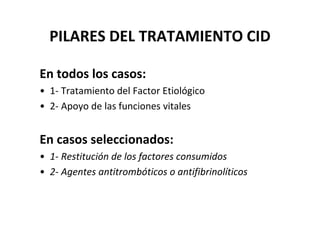 PILARES DEL TRATAMIENTO CID

En todos los casos:
• 1- Tratamiento del Factor Etiológico
• 2- Apoyo de las funciones vitales


En casos seleccionados:
• 1- Restitución de los factores consumidos
• 2- Agentes antitrombóticos o antifibrinolíticos
 