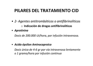 PILARES DEL TRATAMIENTO CID

• 2- Agentes antitrombóticos o antifibrinolíticos
      o Indicación de drogas antifibrinolíticas
• Aprotinina
  Dosis de 200.000 UI/hora, por infusión intravenosa.

• Acido épsilon Aminocaproico
  Dosis única de 4-6 gr por vía intravenosa lentamente
  o 1 gramo/hora por infusión continua
 