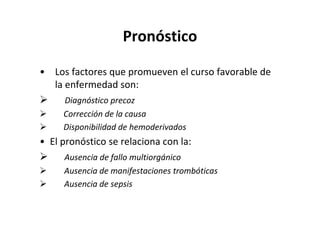 Pronóstico

• Los factores que promueven el curso favorable de
  la enfermedad son:
     Diagnóstico precoz
     Corrección de la causa
     Disponibilidad de hemoderivados
• El pronóstico se relaciona con la:
     Ausencia de fallo multiorgánico
     Ausencia de manifestaciones trombóticas
     Ausencia de sepsis
 