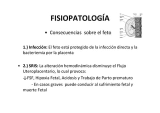 FISIOPATOLOGÍA
              • Consecuencias sobre el feto

  1.) Infección: El feto está protegido de la infección directa y la
  bacteriemia por la placenta

• 2.) SRIS: La alteración hemodinámica disminuye el Flujo
  Uteroplacentario, lo cual provoca:
  ↓FSF, Hipoxia Fetal, Acidosis y Trabajo de Parto prematuro
       - En casos graves puede conducir al sufrimiento fetal y
  muerte Fetal
 