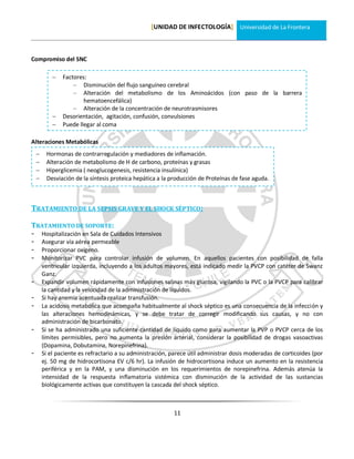 [UNIDAD DE INFECTOLOGÍA] Universidad de La Frontera



Compromiso del SNC

               Factores:
                    – Disminución del flujo sanguíneo cerebral
                    – Alteración del metabolismo de los Aminoácidos (con paso de la barrera
                        hematoencefálica)
                    – Alteración de la concentración de neurotrasmisores
               Desorientación, agitación, confusión, convulsiones
               Puede llegar al coma

Alteraciones Metabólicas
        Hormonas de contrarregulación y mediadores de inflamación.
        Alteración de metabolismo de H de carbono, proteínas y grasas
        Hiperglicemia ( neoglucogenesis, resistencia insulínica)
        Desviación de la síntesis proteica hepática a la producción de Proteínas de fase aguda.



TRATAMIENTO DE LA SEPSIS GRAVE Y EL SHOCK SÉPTICO:

TRATAMIENTO DE SOPORTE:
-       Hospitalización en Sala de Cuidados Intensivos
-       Asegurar vía aérea permeable
-       Proporcionar oxígeno.
-       Monitorizar PVC para controlar infusión de volumen. En aquellos pacientes con posibilidad de falla
        ventricular izquierda, incluyendo a los adultos mayores, está indicado medir la PVCP con catéter de Swanz
        Ganz.
-       Expandir volumen rápidamente con infusiones salinas más glucosa, vigilando la PVC o la PVCP para calibrar
        la cantidad y la velocidad de la administración de líquidos.
-       Si hay anemia acentuada realizar transfusión.
-       La acidosis metabólica que acompaña habitualmente al shock séptico es una consecuencia de la infección y
        las alteraciones hemodinámicas, y se debe tratar de corregir modificando sus causas, y no con
        administración de bicarbonato.
-       Si se ha administrado una suficiente cantidad de líquido como para aumentar la PVP o PVCP cerca de los
        límites permisibles, pero no aumenta la presión arterial, considerar la posibilidad de drogas vasoactivas
        (Dopamina, Dobutamina, Norepinefrina).
-       Si el paciente es refractario a su administración, parece útil administrar dosis moderadas de corticoides (por
        ej. 50 mg de hidrocortisona EV c/6 hr). La infusión de hidrocortisona induce un aumento en la resistencia
        periférica y en la PAM, y una disminución en los requerimientos de norepinefrina. Además atenúa la
        intensidad de la respuesta inflamatoria sistémica con disminución de la actividad de las sustancias
        biológicamente activas que constituyen la cascada del shock séptico.



                                                           11
 