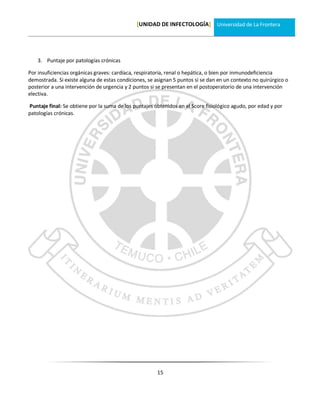 [UNIDAD DE INFECTOLOGÍA] Universidad de La Frontera




    3. Puntaje por patologías crónicas

Por insuficiencias orgánicas graves: cardíaca, respiratoria, renal o hepática, o bien por inmunodeficiencia
demostrada. Si existe alguna de estas condiciones, se asignan 5 puntos si se dan en un contexto no quirúrgico o
posterior a una intervención de urgencia y 2 puntos si se presentan en el postoperatorio de una intervención
electiva.

Puntaje final: Se obtiene por la suma de los puntajes obtenidos en el Score fisiológico agudo, por edad y por
patologías crónicas.




                                                       15
 