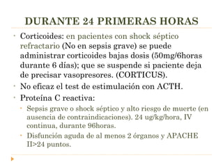 DURANTE 24 PRIMERAS HORAS Corticoides:  en pacientes con shock séptico refractario   (No en sepsis grave) se puede administrar corticoides bajas dosis (50mg/6horas durante 6 días); que se suspende si paciente deja de precisar vasopresores. (CORTICUS).  No eficaz el test de estimulación con ACTH. Proteína C reactiva:  Sepsis grave o shock séptico y alto riesgo de muerte (en ausencia de contraindicaciones). 24 ug/kg/hora, IV continua, durante 96horas. Disfunción aguda de al menos 2 órganos y APACHE II>24 puntos. 