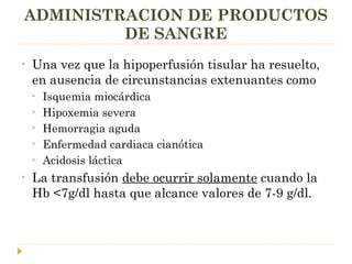 ADMINISTRACION DE PRODUCTOS DE SANGRE Una vez que la hipoperfusión tisular ha resuelto, en ausencia de circunstancias extenuantes como  Isquemia miocárdica Hipoxemia severa Hemorragia aguda Enfermedad cardiaca cianótica Acidosis láctica La transfusión  debe ocurrir solamente  cuando la Hb <7g/dl hasta que alcance valores de 7-9 g/dl. 