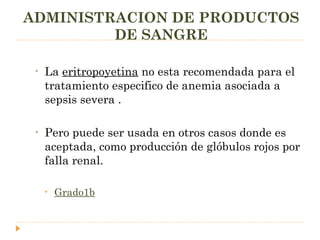 La  eritropoyetina  no esta recomendada para el tratamiento especifico de anemia asociada a sepsis severa .  Pero puede ser usada en otros casos donde es aceptada, como producción de glóbulos rojos por falla renal. Grado1b ADMINISTRACION DE PRODUCTOS DE SANGRE 