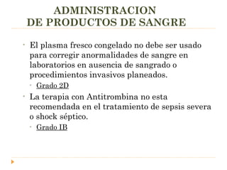 ADMINISTRACION  DE PRODUCTOS DE SANGRE El plasma fresco congelado no debe ser usado para corregir anormalidades de sangre en laboratorios en ausencia de sangrado o procedimientos invasivos planeados. Grado 2D La terapia con Antitrombina no esta recomendada en el tratamiento de sepsis severa  o shock séptico. Grado IB 
