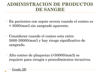 ADMINISTRACION DE PRODUCTOS DE SANGRE En pacientes con sepsis severa cuando el conteo es < 5000/mm3 sin sangrado aparente. Considerar cuando el conteo esta entre 5000-30000/mm3 y hay riesgo significativo de sangrado. Alto conteo de plaquetas (>50000/mm3) se requiere para cirugía o procedimientos invasivos. Grado 2D 