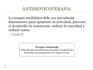 ANTIBIOTICOTERAPIA La terapia antibiótica debe ser reevaluada diariamente para optimizar la actividad, prevenir el desarrollo de resistencia, reducir la toxicidad y reducir costos Grado IC Terapia combinada Infección por pseudomona conocida o sospechada Pacientes neutropenicos con sepsis severa 