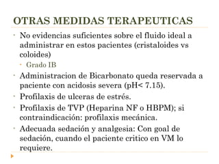 OTRAS MEDIDAS TERAPEUTICAS No evidencias suficientes sobre el fluido ideal a administrar en estos pacientes (cristaloides vs coloides)  Grado IB Administracion de Bicarbonato queda reservada a paciente con acidosis severa (pH< 7.15). Profilaxis de ulceras de estrés. Profilaxis de TVP (Heparina NF o HBPM); si contraindicación: profilaxis mecánica. Adecuada sedación y analgesia: Con goal de sedación, cuando el paciente critico en VM lo requiere. 