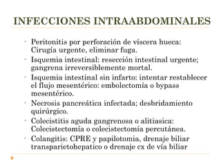 INFECCIONES INTRAABDOMINALES Peritonitis por perforación de víscera hueca: Cirugía urgente, eliminar fuga. Isquemia intestinal: resección intestinal urgente; gangrena irreversiblemente mortal. Isquemia intestinal sin infarto: intentar restablecer el flujo mesentérico: embolectomía o bypass mesentérico. Necrosis pancreática infectada; desbridamiento quirúrgico. Colecistitis aguda gangrenosa o alitiasica: Colecistectomía o colecistectomía percutánea. Colangitis: CPRE y papilotomia, drenaje biliar transparietohepatico o drenaje cx de vía biliar 