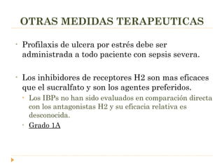 OTRAS MEDIDAS TERAPEUTICAS Profilaxis de ulcera por estrés debe ser administrada a todo paciente con sepsis severa. Los inhibidores de receptores H2 son mas eficaces que el sucralfato y son los agentes preferidos. Los IBPs no han sido evaluados en comparación directa con los antagonistas H2 y su eficacia relativa es desconocida. Grado 1A 