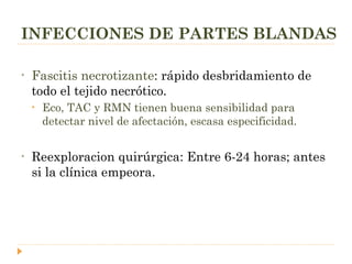 INFECCIONES DE PARTES BLANDAS Fascitis necrotizante : rápido desbridamiento de todo el tejido necrótico.  Eco, TAC y RMN tienen buena sensibilidad para detectar nivel de afectación, escasa especificidad. Reexploracion quirúrgica: Entre 6-24 horas; antes si la clínica empeora. 
