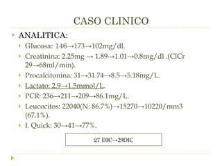 CASO CLINICO ANALITICA: Glucosa: 146 ->173->102mg/dl. Creatinina: 2.25mg -> 1.89->1.01->0.8mg/dl .(ClCr 29->68ml/min). Procalcitonina: 31->31.74->8.5->5.18mg/L. Lactato: 2.9->1.5mmol/L . PCR: 236->211->209->86.1mg/L. Leucocitos: 22040(N: 86.7%)->15270->10220/mm3 (67.1%). I. Quick: 30->41->77%. 27 DIC ->29DIC 