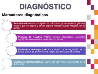 DIAGNÓSTICO
Marcadores diagnósticos
Procalcitonina es un propéptido de calcitonina producido en la glándula
tiroides que en sepsis y shock séptico maneja niveles mayores de 10
ng/mL
Proteína C Reactiva (PCR): niveles plasmáticos aumentan
significativamente en los pacientes con sepsis.
Parámetros de coagulación: La activación de la coagulación es un
hecho común en el curso de la sepsis, con consumo de factores
Citoquinas proinflamatorias, sobre todo los niveles plasmáticos de la
IL-6 e IL-8
 