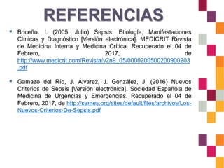 REFERENCIAS
 Briceño, I. (2005, Julio) Sepsis: Etiología, Manifestaciones
Clínicas y Diagnóstico [Versión electrónica]. MEDICRIT Revista
de Medicina Interna y Medicina Crítica. Recuperado el 04 de
Febrero, 2017, de
http://www.medicrit.com/Revista/v2n9_05/0000200500200900203
.pdf
 Gamazo del Río, J. Álvarez, J. González, J. (2016) Nuevos
Criterios de Sepsis [Versión electrónica]. Sociedad Española de
Medicina de Urgencias y Emergencias. Recuperado el 04 de
Febrero, 2017, de http://semes.org/sites/default/files/archivos/Los-
Nuevos-Criterios-De-Sepsis.pdf
 