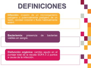 DEFINICIONES
Infección: invasión de un microorganismo
patógeno o potencialmente patógeno de un
tejido, cavidad corporal o fluido habitualmente
estéril.
Bacteriemia: presencia de bacterias
viables en sangre.
Disfunción orgánica: cambio agudo en el
puntaje total de la escala SOFA ≥ 2 puntos
a causa de la infección.
 
