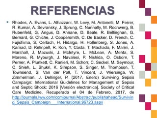 REFERENCIAS
 Rhodes, A. Evans, L. Alhazzani, W. Levy, M. Antonelli, M. Ferrer,
R. Kumar, A. Sevransky, J. Sprung, C. Nunnally, M. Rochwerg, B.
Rubenfeld, G. Angus, D. Annane, D. Beale, R. Bellinghan, G.
Bernard, G. Chiche, J. Coopersmith, C. De Backer, D. French, C.
Fujishima, S. Cerlach, H. Hidalgo, H. Hollenberg, S. Jones, A.
Karnad, D. Kelinpell, R. Koh, Y. Costa, T. Machado, F. Marini, J.
Marshall, J. Mazuski, J. McIntyre, L. McLean, A. Mehta, S.
Moreno, R. Myburgh, J. Navalesi, P. Nishida, O. Osborn, T.
Perner, A. Plunkett, C. Ranieri, M. Schorr, C. Seckel, M. Seymour,
C. Shieh, L. Shukri, K. Simpson, S. Singer, M. Thompson, T.
Townsend, S. Van der Poll, T. Vincent, J. Wiersinga, W.
Zimmerman, J. Dellinger, P. (2017, Enero) Surviving Sepsis
Campaign: International Guidelines for Management of Sepsis
and Septic Shock: 2016 [Versión electrónica]. Society of Critical
Care Medicine. Recuperado el 04 de Febrero, 2017, de
http://journals.lww.com/ccmjournal/Abstract/publishahead/Survivin
g_Sepsis_Campaign___International.96723.aspx
 