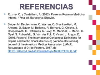  Rozma, C. y Cardellach, F. (2012). Farreras Rozman Medicina
Interna. 17ma ed. Barcelona: Elsevier.
 Singer, M. Deutschman, C. Warren, C. Shankar-Hari, M.
Annane, D. Bauer, M. Bellomo, R. Bernard, G. Chiche, J.
Coopersmith, C. Hotchkiss, R. Levy, M. Marshall, J. Martin, G.
Opal, S. Rubenfeld, G. Van der Poll, T. Vicent, J. Angus, D.
(2016, Febrero) The International Consensus Definitions for
Sepsis and Septic Shock (Sepsis-3) [Versión electrónica].
Journal of the American Medical Association (JAMA).
Recuperado el 04 de Febrero, 2017, de
file:///C:/Users/Familia/Downloads/jsc160002%20(1).pdf
REFERENCIAS
 