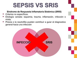 SEPSIS VS SRIS
Síndrome de Respuesta Inflamatoria Sistémica (SRIS)
 Criterios no específicos.
 Etiología variada: isquemia, trauma, inflamación, infección o
mixta.
 Pirexia o la neutrofilia pueden contribuir a guiar el diagnostico
general hacia una infección
INFECCIÓN SRISSEPSIS
 