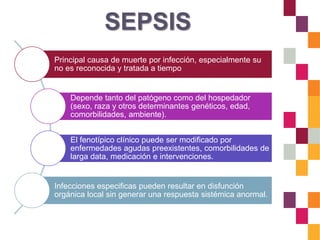 SEPSIS
Principal causa de muerte por infección, especialmente su
no es reconocida y tratada a tiempo
Depende tanto del patógeno como del hospedador
(sexo, raza y otros determinantes genéticos, edad,
comorbilidades, ambiente).
El fenotípico clínico puede ser modificado por
enfermedades agudas preexistentes, comorbilidades de
larga data, medicación e intervenciones.
Infecciones especificas pueden resultar en disfunción
orgánica local sin generar una respuesta sistémica anormal.
 