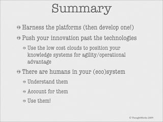 Summary
Harness the platforms (then develop one!)
Push your innovation past the technologies
Use the low cost clouds to position your
knowledge systems for agility/operational
advantage

There are humans in your (eco)system
Understand them
Account for them
Use them!
© ThoughtWorks 2009

 