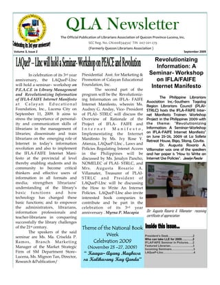 QLA Newsletter
                            The Official Publication of Librarians Association of Quezon Province-Lucena, Inc.
                                              SEC Reg. No. CN200834450/ TIN 007-201-279
                                              (Formerly Quezon Librarians Association )
Volume 3, Issue 2                                                                                              September 2009

                                                                                        Revolutionizing
                                                                                         Information: A
         In celebration of its 3rd year   Presidential Asst. for Marketing &          Seminar- Workshop
 anniversary, the LAQueP-LInc             Promotion of Calayan Educational               on IFLA/FAIFE
 will hold a seminar– workshop on         Foundation, Inc.
                                                   The second part of the
                                                                                       Internet Manifesto
 P.E.A.C.E in Library Management
 and Revolutionizing Information          program will be the Revolutioniz-
 of IFLA-FAIFE Internet Manifesto                                                           The Philippine Librarians
                                          ing Information on IFLA- FAIFE
                                                                                    Association Inc.-Southern Tagalog
 at Calayan Educational                   Internet Manifesto, wherein Ms.           Region Librarians Council (PLAI-
 Foundation, Inc., Lucena City on         Audrey G. Anday, Vice- President          STRLC) hosts the IFLA-FAIFE Inter-
 September 11, 2009. It aims to           of PLAI- STRLC will discuss the           net Manifesto Trainers Workshop
 stress the importance of personal-       Overview of Rationale of the              Project in the Philippines 2009 with
 ity and communication skills of          Project of IFLA- FAIFE and                the theme: "Revolutioniz ing
 librarians in the management of          Internet         Manifesto,               Information: A Seminar-Workshop
 libraries; disseminate and train         Implementating the Internet               on IFLA-FAIFE Internet Manifesto"
                                                                                    on June 25-26, 2009 at La Sallete
 librarians on the emerging role of       Manifesto by Ms. Ivy Rose Y.
                                                                                    Retreat House, Biga, Silang, Cavite.
 Internet in today’s information          Atienza, LAQueP-LInc , Laws and                   Dr. Augusta Rosario A.
 revolution and also to implement         Policies Regulating Intenet Access        Villamater was one of the speakers
 the IFLA-FAIFE Internet Mani-            in the Philippines will be                and her paper is "How to Write an
 festo at the provincial al level         discussed by Ms. Jenalyn Pancho,          Internet Use Policies". Jenalyn Pancho
 thereby enabling students and its        NOMELEC of PLAI- STRLC, and
 community to become critical             Mrs. Augusta Rosario A.
 thinkers and effective users of          Villamater, Treasurer of PLAI-
 information in all formats and           S T R L C an d P re si d en t of
 media; strengthen librarians’            LAQueP-LInc will be discussing
 understanding of the library’s           the How to Write An Internet
 b asi c f un cti on s an d h ow          Policies. LAQueP-LInc also invite
 technology has changed these             interested book companies to
 basic functions; and to empower          contribute and be part in the
 the administrators, librarians,          celebration of its 3 rd year
 information professionals and            anniversary . Myrna P. Macapia            Dir. Augusta Rosario A. Villamater receiving
 teacher-librarians in conquering                                                   certificate of appreciation
 successfully the library challenges
 of the 21st century.                     Theme of the National Book
         The speakers of the said
 seminar are Ms. Ma. Criselda P.
                                                    Week                           President’s Desk……………………..2
                                                                                   Who can take LLE for 2009…..…….2
 Ramo s, Bran c h Marke ti n g                Celebration 2009                     IFLA/FAIFE Seminar in Pictures.….2
                                                                                   Featured Librarian…………………...3
 Manager of the Market Strategic             (November 23 –27, 2009)               Incoming Seminars…………………..3
 Firm of SM Department Store–              “ Kaaya– Ayang Magbasa                  LAQueP-LInc…………………………..4
 Lucena, Ms. Mignon Tan, Director,
 Research &Publication/                    sa Kalikasang Kay Ganda”
 