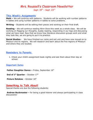 Mrs. Roussell’s Classroom Newsletter
                              Sept. 19th – Sept. 23rd

This Week’s Assignments
Math – We will continue with patterns. Students will be working with number patterns
in tables and using number patterns in tables to solve problems.

Writing – Students will be editing their pieces and working on their final draft.

Reading – We will continue reading Winn Dixie this week as a whole class. We will be
working on flagging our thoughts, buddy reading, responding in our logs and discussing
what we have read. Now that we know how literature discussion groups work and what
they look like, we are going to put it to practice.

Social Studies - We have finished our rocks and soil unit and have now moved on to
Missouri and its regions. We will research and learn about the five regions of Missouri
and where they are located.



Reminders to Parents
   1. Check your child’s assignment book nightly and ask them about their day at
      school.


Important Dates

Father Daughter Dance – Friday, September 16th

End of 1st Quarter – October 17th

Picture Retakes – October 18th


Something to Talk About!
Special thanks are due the following students:

 Andrew Buckmaster – for being a good listener and always participating in class
discussions!
 