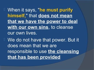  When it says, "he must purify
himself," that does not mean
that we have the power to deal
with our own sins, to cleanse
our own lives.
 We do not have that power. But it
does mean that we are
responsible to use the cleansing
that has been provided
 