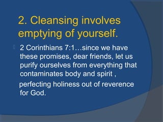  2 Corinthians 7:1…since we have
these promises, dear friends, let us
purify ourselves from everything that
contaminates body and spirit ,
perfecting holiness out of reverence
for God.
2. Cleansing involves
emptying of yourself.
 
