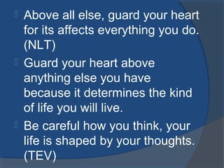  Above all else, guard your heart
for its affects everything you do.
(NLT)
 Guard your heart above
anything else you have
because it determines the kind
of life you will live.
 Be careful how you think, your
life is shaped by your thoughts.
(TEV)
 