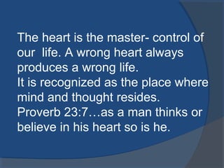 The heart is the master- control of
our life. A wrong heart always
produces a wrong life.
It is recognized as the place where
mind and thought resides.
Proverb 23:7…as a man thinks or
believe in his heart so is he.
 