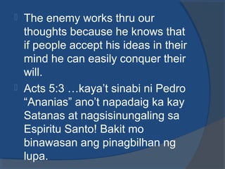  The enemy works thru our
thoughts because he knows that
if people accept his ideas in their
mind he can easily conquer their
will.
 Acts 5:3 …kaya’t sinabi ni Pedro
“Ananias” ano’t napadaig ka kay
Satanas at nagsisinungaling sa
Espiritu Santo! Bakit mo
binawasan ang pinagbilhan ng
lupa.
 