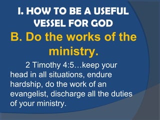 I. HOW TO BE A USEFUL
VESSEL FOR GOD
B. Do the works of the
ministry.
2 Timothy 4:5…keep your
head in all situations, endure
hardship, do the work of an
evangelist, discharge all the duties
of your ministry.
 