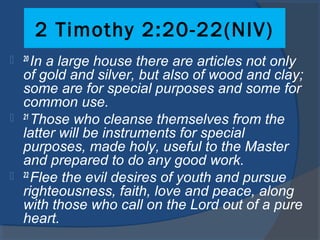 2 Timothy 2:20-22(NIV)
 20 
In a large house there are articles not only
of gold and silver, but also of wood and clay;
some are for special purposes and some for
common use.
 21 
Those who cleanse themselves from the
latter will be instruments for special
purposes, made holy, useful to the Master
and prepared to do any good work.
 22 
Flee the evil desires of youth and pursue
righteousness, faith, love and peace, along
with those who call on the Lord out of a pure
heart.
 