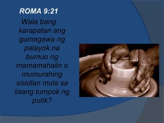 ROMA 9:21
Wala bang
karapatan ang
gumagawa ng
palayok na
bumuo ng
mamamahalin o
mumurahing
sisidlan mula sa
iisang tumpok ng
putik?
 