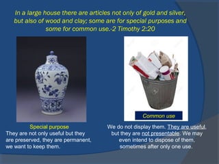In a large house there are articles not only of gold and silver,
but also of wood and clay; some are for special purposes and
some for common use.-2 Timothy 2:20
Special purpose
They are not only useful but they
are preserved, they are permanent,
we want to keep them.
We do not display them. They are useful,
but they are not presentable. We may
even intend to dispose of them,
sometimes after only one use.
Common use
 
