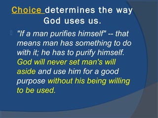 Choice determines the way
God uses us.
 "If a man purifies himself" -- that
means man has something to do
with it; he has to purify himself.
God will never set man's will
aside and use him for a good
purpose without his being willing
to be used.
 