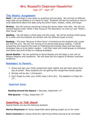 Mrs. Roussell’s Classroom Newsletter
                             Sept. 13th – Sept. 17th

This Week’s Assignments
Math – We will begin a new study on graphing and line plots. We will look at different
ways data can be plotted so it’s easier to read. Students will also be working on how to
write statements about this data using the terms mean, median, mode, and range.

Writing – We will continue practicing writing the shows rather than tells. We will use
Cynthia Rylant’s book “When I Was Young In The Mountains” to write our own “When I
Was Young” story.

Spelling – We will begin a whole class sort this week. We will be working whole group
for a while until the students are familiar with the different types of sorts.

Reading – The book “Because of Winn-Dixie” is finished and the students did a great
job with this unit. We are now moving on to actual small group reading. I will be
conducting mini-lessons this week on Predicting and Context Clues and how these
strategies help us to be better readers. I will then meet with small groups to introduce
new books and work further on reading strategies.

Social Studies – We are switching to Social Studies and will begin a new unit on
Missouri Regions and Landforms. We will study the five regions of Missouri and their
landforms.

Reminders to Parents
  1. Check and sign your child’s assignment book nightly and ask them about their
     day at school. Many students are not getting their assignment books signed.
  2. Monday will be day 1 (Computer).
  3. Don’t forget to order your child’s class t-shirt ($7). The deadline is Friday the
     17th.


  Important Dates

  Reading Around the Square – Saturday, September 11th

  Mid-Quarter – Friday, September 17th



Something to Talk About!
Special thanks are due the following students:

Marina Kleymenov for being responsible about getting caught up on her work!

Kevin Cummins for always doing the right thing without having to be reminded!
 