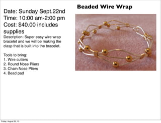 Date: Sunday Sept.22nd
Time: 10:00 am-2:00 pm
Cost: $40.00 includes
supplies
Description: Super easy wire wrap
bracelet and we will be making the
clasp that is built into the bracelet.
Tools to bring:
1. Wire cutters
2. Round Nose Pliers
3. Chain Nose Pliers
4. Bead pad
Beaded Wire Wrap
Friday, August 30, 13
 