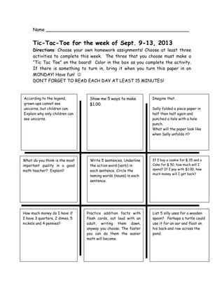 Name ____________________________________________________
Tic-Tac-Toe for the week of Sept. 9-13, 2013
Directions: Choose your own homework assignments! Choose at least three
activities to complete this week. The three that you choose must make a
“Tic Tac Toe” on the board! Color in the box as you complete the activity.
If there is something to turn in, bring it when you turn this paper in on
MONDAY! Have fun! 
DON’T FORGET TO READ EACH DAY AT LEAST 15 MINUTES!
Write 5 sentences. Underline
the action word (verb) in
each sentence. Circle the
naming words (nouns) in each
sentence.
What do you think is the most
important quality in a good
math teacher? Explain?
List 5 silly uses for a wooden
spoon? Perhaps a turtle could
use it for an oar and float on
his back and row across the
pond.
If I buy a cookie for $.35 and a
Coke for $.50, how much will I
spend? If I pay with $1.00, how
much money will I get back?
How much money do I have if
I have 3 quarters, 2 dimes, 5
nickels and 4 pennies?
Practice addition facts with
flash cards, out loud with an
adult, writing them down,
anyway you choose. The faster
you can do them the easier
math will become.
According to the legend,
grown-ups cannot see
unicorns, but children can.
Explain why only children can
see unicorns.
Show me 5 ways to make
$1.00.
Imagine that.
Sally folded a piece paper in
half then half again and
punched a hole with a hole
punch.
What will the paper look like
when Sally unfolds it?
 
