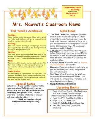 Mrs. Nawrot’s Classroom News
Crossroads Charter
Academy
Big Rapids, MI
September 9,
2013
Upcoming Events
• Sept. 10 – Cross Country Club begins and
is 3:30-4:30 every Tuesday in Sept.
- Permission slips available in the office
• Sept. 13 – PTO Treat Day $.50 Chips
• Sept. 13, 20, 27 – MAP Test
• Sept. 20 - Scholastic Book Order Due
• Oct. 24 – Picture Day (Mark your
calendar)
 First Book Order- Our class participates in
the Scholastic Book Order program. If you
would like to order books, please return the
book order form and payment by Sept. 20. If
you are interested in ordering online you can
access it through my blog. All orders earn
our classroom FREE books.
 AR Goals- Students received their AR goals
today. Students are expected to read 15 min.
each night, as well as during provided class
time. Students should be at 15% of their AR
goals by Friday.
 Character Traits- We are focused on Respect
and Responsibility this month!
 Planners – Please sign planners each night so
you are aware of your child’s assignments
and announcements.
 MAP Test- We will be taking the MAP test
each Friday for the next three weeks. This
will inform me about where your child is at
as we begin the school year.
 Enjoy this lovely fall weather!
Class NewsThis Week’s Academics
Spelling
Sitton Spelling begins this week. There will be a test
on Friday and students will get a personal list of
words to practice with next week.
Reading
This week we start meeting in small groups. Students
have opportunities to work on the 5 components of
reading to strengthen their skills.
Writing
This week we are beginning to look at the steps of the
writing process and what makes a paragraph. We will
write the 1st
and 2nd
paragraph of an autobiography.
Math
Next week will be time for our first math unit test. We
have been working on subtracting and regrouping. I
am excited to help students as they fine-tune their
skills.
Social Studies
We are working on a government unit right now. This
week we are looking at the Constitution and the three
levels of government. We will be looking at the Local,
the State, and the National level.
Special Notes
Volunteers – If you want to volunteer in the
classroom, attend field trips, or be active
within the school you will need to complete
a voluntary background check. Let me
know and I can send one home or you can
pick one up in the office.
Check out our class blog at
http://mrsnawrot.blogspot.com/
 