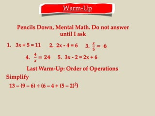 Warm-Up
Pencils Down, Mental Math. Do not answer
until I ask
1. 3x + 5 = 11 2. 2x - 4 = 6
5. 3x - 2 = 2x + 6
Last Warm-Up: Order of Operations
13 – (9 – 6) ÷ (6 – 4 + (5 – 2)2
)
Simplify
 