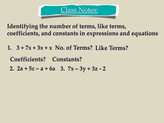 Class Notes:
Identifying the number of terms, like terms,
coefficients, and constants in expressions and equations
1. 3 + 7x + 3x + x No. of Terms? Like Terms?
Coefficients? Constants?
2. 2a + 5c – a + 6a 3. 7x – 3y + 3z - 2
 