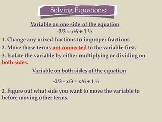 Solving Equations:
-2/3 = x/6 + 1 ½
1. Change any mixed fractions to improper fractions
2. Move those terms not connected to the variable first.
3. Isolate the variable by either multiplying or dividing on
both sides.
Variable on one side of the equation
Variable on both sides of the equation
-2/3 - x/3 = x/6 + 1 ½
2. Figure out what side you want to move the variable to
before moving other terms.
 