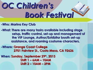 OC Children’sOC Children’s
Book FestivalBook Festival
-Who: Marina Key Club-Who: Marina Key Club
-What: There are many tasks available including stage-What: There are many tasks available including stage
setup, traffic control, set-up and management ofsetup, traffic control, set-up and management of
the VIP Lounge, Author/Exhibitor booth set-upthe VIP Lounge, Author/Exhibitor booth set-up
assistance, and roaming costume characters.assistance, and roaming costume characters.
-Where:-Where: Orange Coast CollegeOrange Coast College
2701 Fairview St., Costa Mesa, CA 926262701 Fairview St., Costa Mesa, CA 92626
When:When: Sunday, September 29Sunday, September 29thth
, 2013, 2013
Shift 1 – 6AM – 10AMShift 1 – 6AM – 10AM
Shift 2 – 10AM – 2PMShift 2 – 10AM – 2PM
 