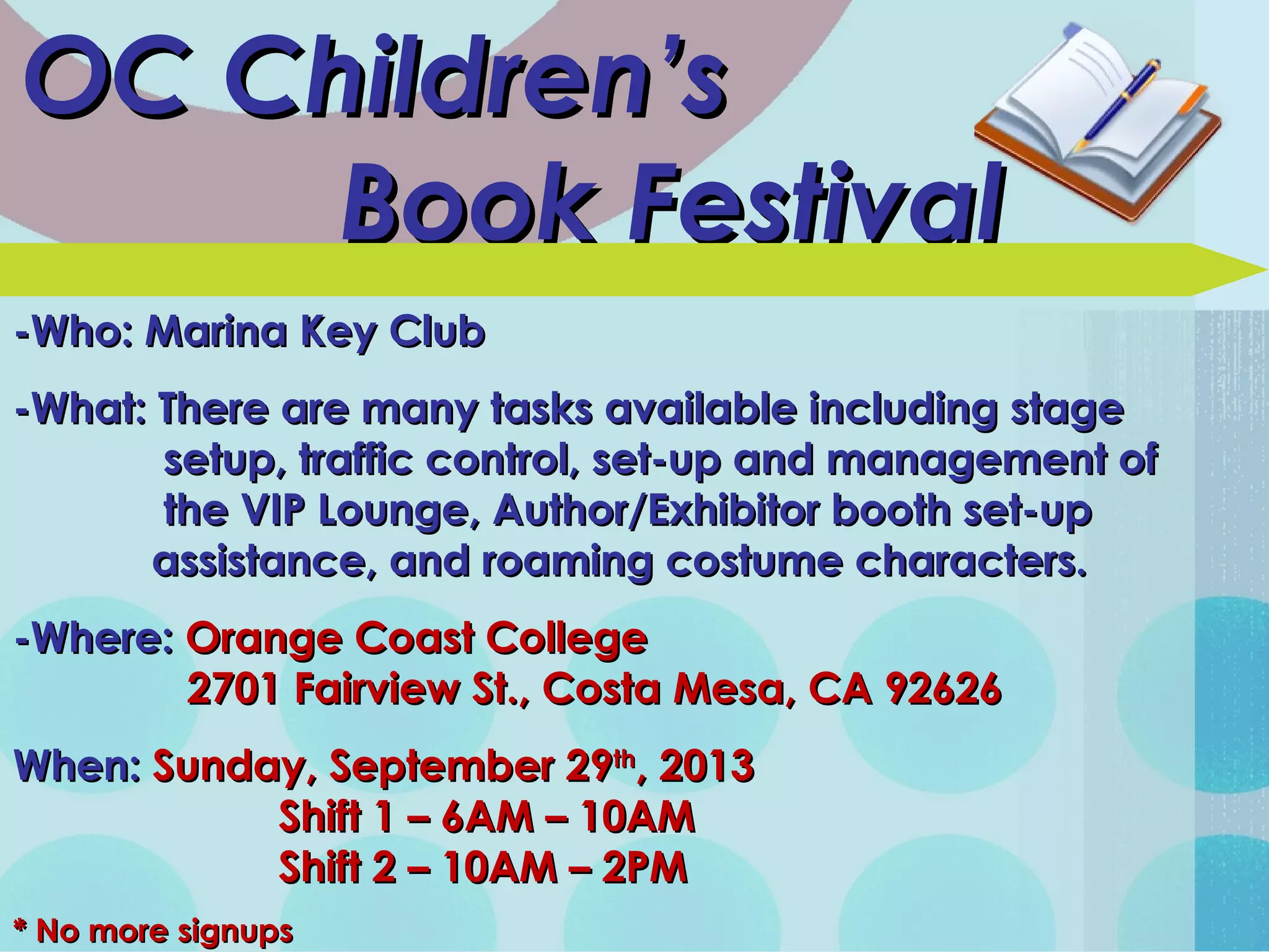 OC Children’sOC Children’s
Book FestivalBook Festival
-Who: Marina Key Club-Who: Marina Key Club
-What: There are many tasks available including stage-What: There are many tasks available including stage
setup, traffic control, set-up and management ofsetup, traffic control, set-up and management of
the VIP Lounge, Author/Exhibitor booth set-upthe VIP Lounge, Author/Exhibitor booth set-up
assistance, and roaming costume characters.assistance, and roaming costume characters.
-Where:-Where: Orange Coast CollegeOrange Coast College
2701 Fairview St., Costa Mesa, CA 926262701 Fairview St., Costa Mesa, CA 92626
When:When: Sunday, September 29Sunday, September 29thth
, 2013, 2013
Shift 1 – 6AM – 10AMShift 1 – 6AM – 10AM
Shift 2 – 10AM – 2PMShift 2 – 10AM – 2PM
* No more signups* No more signups
 