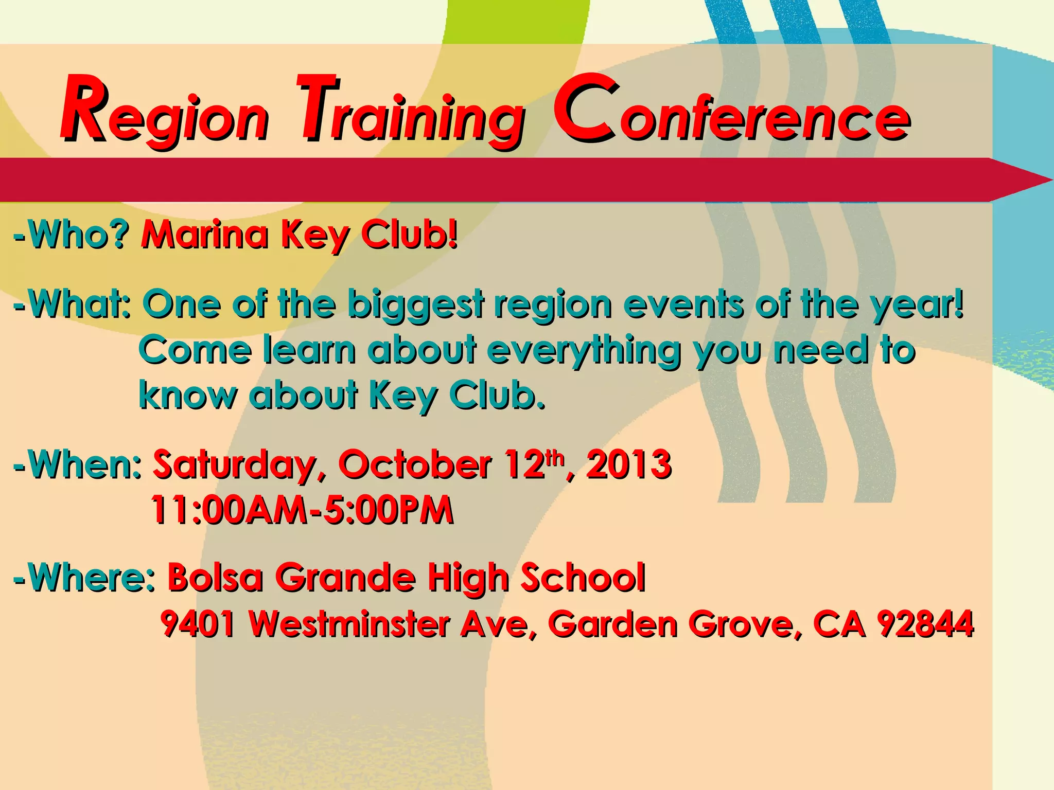 RRegionegion TTrainingraining CConferenceonference
-Who?-Who? Marina Key Club!Marina Key Club!
-What: One of the biggest region events of the year!-What: One of the biggest region events of the year!
Come learn about everything you need toCome learn about everything you need to
know about Key Club.know about Key Club.
-When:-When: Saturday, October 12Saturday, October 12thth
, 2013, 2013
11:00AM-5:00PM11:00AM-5:00PM
-Where:-Where: Bolsa Grande High SchoolBolsa Grande High School
9401 Westminster Ave, Garden Grove, CA 928449401 Westminster Ave, Garden Grove, CA 92844
 