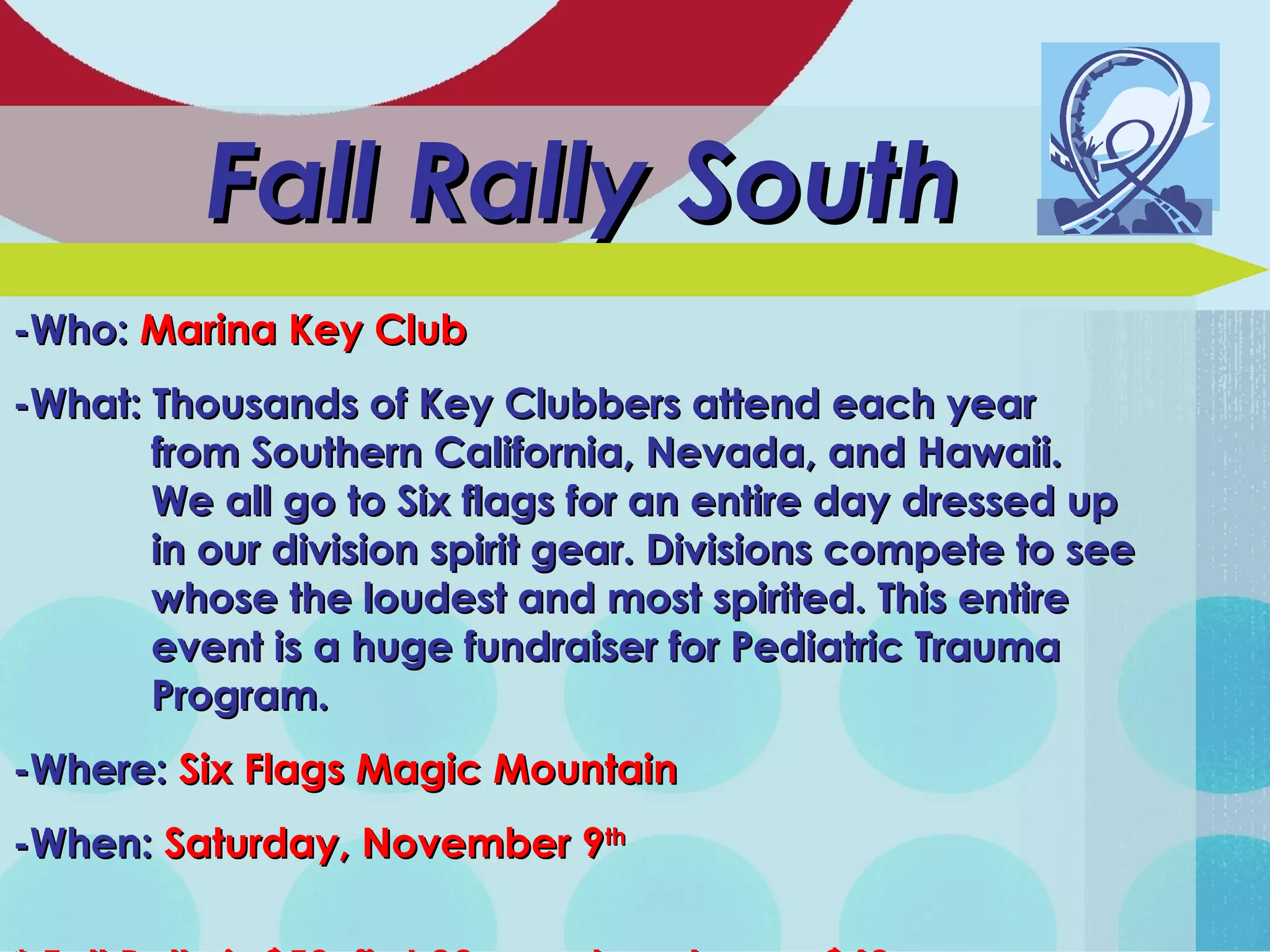 Fall Rally SouthFall Rally South
-Who:-Who: Marina Key ClubMarina Key Club
-What: Thousands of Key Clubbers attend each year-What: Thousands of Key Clubbers attend each year
from Southern California, Nevada, and Hawaii.from Southern California, Nevada, and Hawaii.
We all go to Six flags for an entire day dressed upWe all go to Six flags for an entire day dressed up
in our division spirit gear. Divisions compete to seein our division spirit gear. Divisions compete to see
whose the loudest and most spirited. This entirewhose the loudest and most spirited. This entire
event is a huge fundraiser for Pediatric Traumaevent is a huge fundraiser for Pediatric Trauma
Program.Program.
-Where:-Where: Six Flags Magic MountainSix Flags Magic Mountain
-When:-When: Saturday, November 9Saturday, November 9thth
 